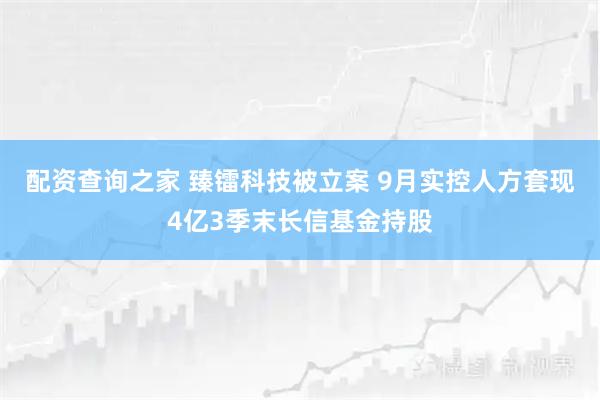 配资查询之家 臻镭科技被立案 9月实控人方套现4亿3季末长信基金持股