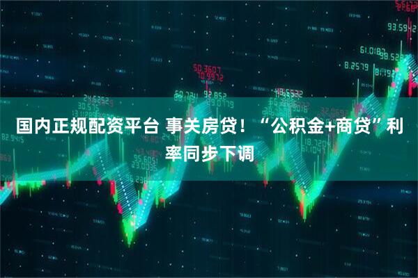 国内正规配资平台 事关房贷！“公积金+商贷”利率同步下调