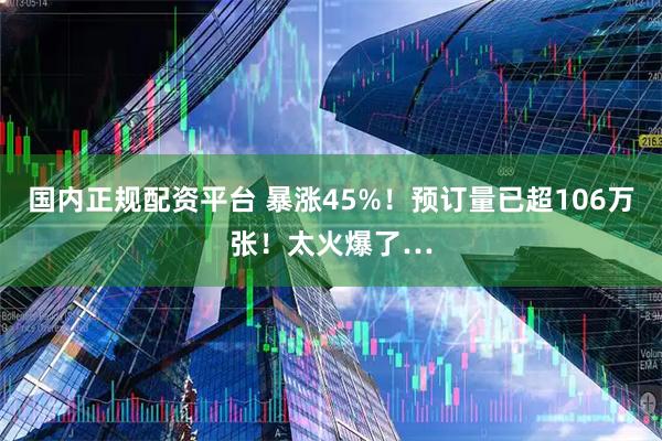 国内正规配资平台 暴涨45%！预订量已超106万张！太火爆了…