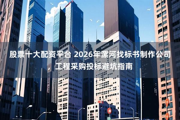 股票十大配资平台 2026年漯河找标书制作公司，工程采购投标避坑指南