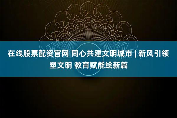在线股票配资官网 同心共建文明城市 | 新风引领塑文明 教育赋能绘新篇