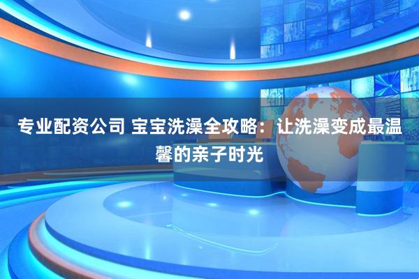 专业配资公司 宝宝洗澡全攻略：让洗澡变成最温馨的亲子时光