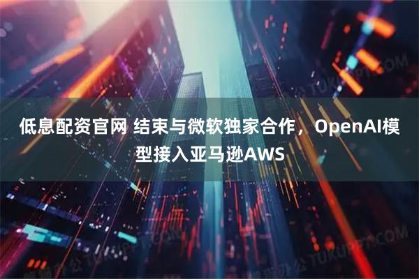 低息配资官网 结束与微软独家合作，OpenAI模型接入亚马逊AWS