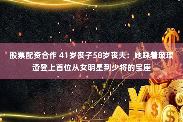股票配资合作 41岁丧子58岁丧夫：她踩着玻璃渣登上首位从女明星到少将的宝座